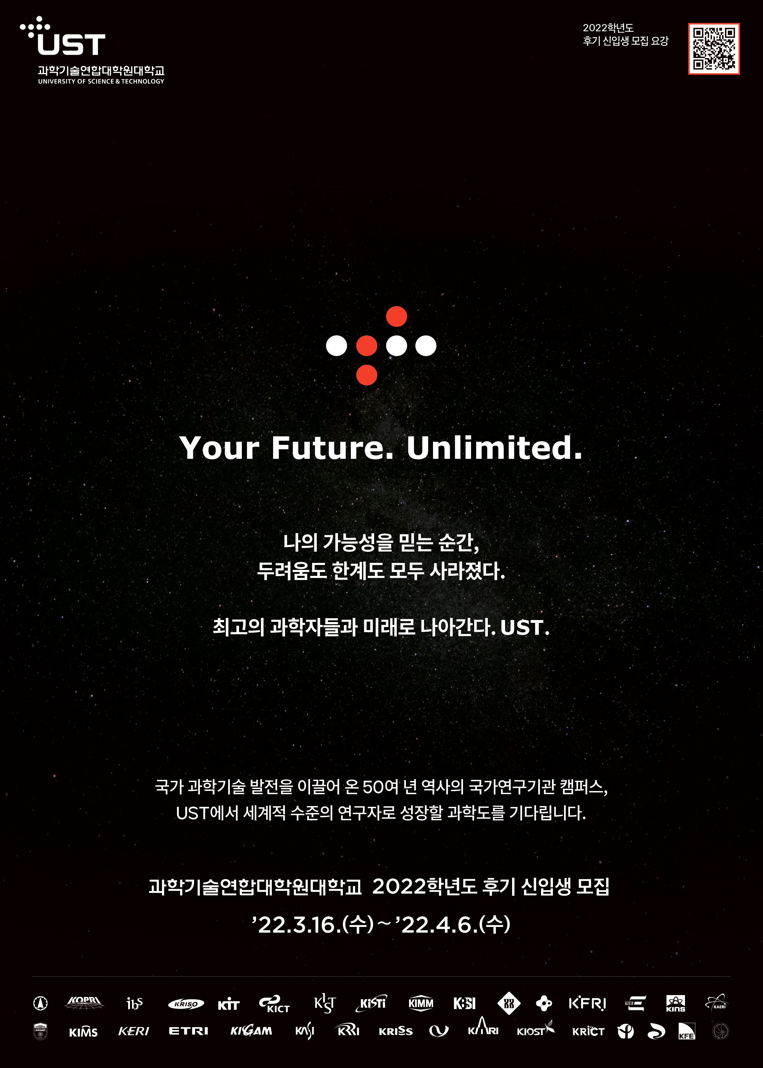  'UST 과학기술연합대학원대학교 UNIVERSITY OF SCIENCE & TECHNOLOGY Your Future. Unlimited. 나의 가능성을 믿는 순간, 두려움도 한계도 모두 사라졌다. 최고의 과학자들과 미래로 나아간다. UST. 2022학년도 후기 신입생 모집 요강 국가 과학기술 발전을 이끌어 온 50여 년 역사의 국가연구기관 캠퍼스, UST에서 세계적 수준의 연구자로 성장할 과학도를 기다립니다. 과학기술연합대학원대학교 2022학년도 후기 신입생 모집 '22.3.16.(수)~'22.4.6.(수) KOPRI ibs KRISO KİT CRICT KIST KISTI KIMM KBSI BR KFRI KIER KAERI KINS KIRAMS 88 KIMS KERI ETRI KIGAM KASI RI KRISS KARI KIOSTÁ KRÏCT KRICT KFE 