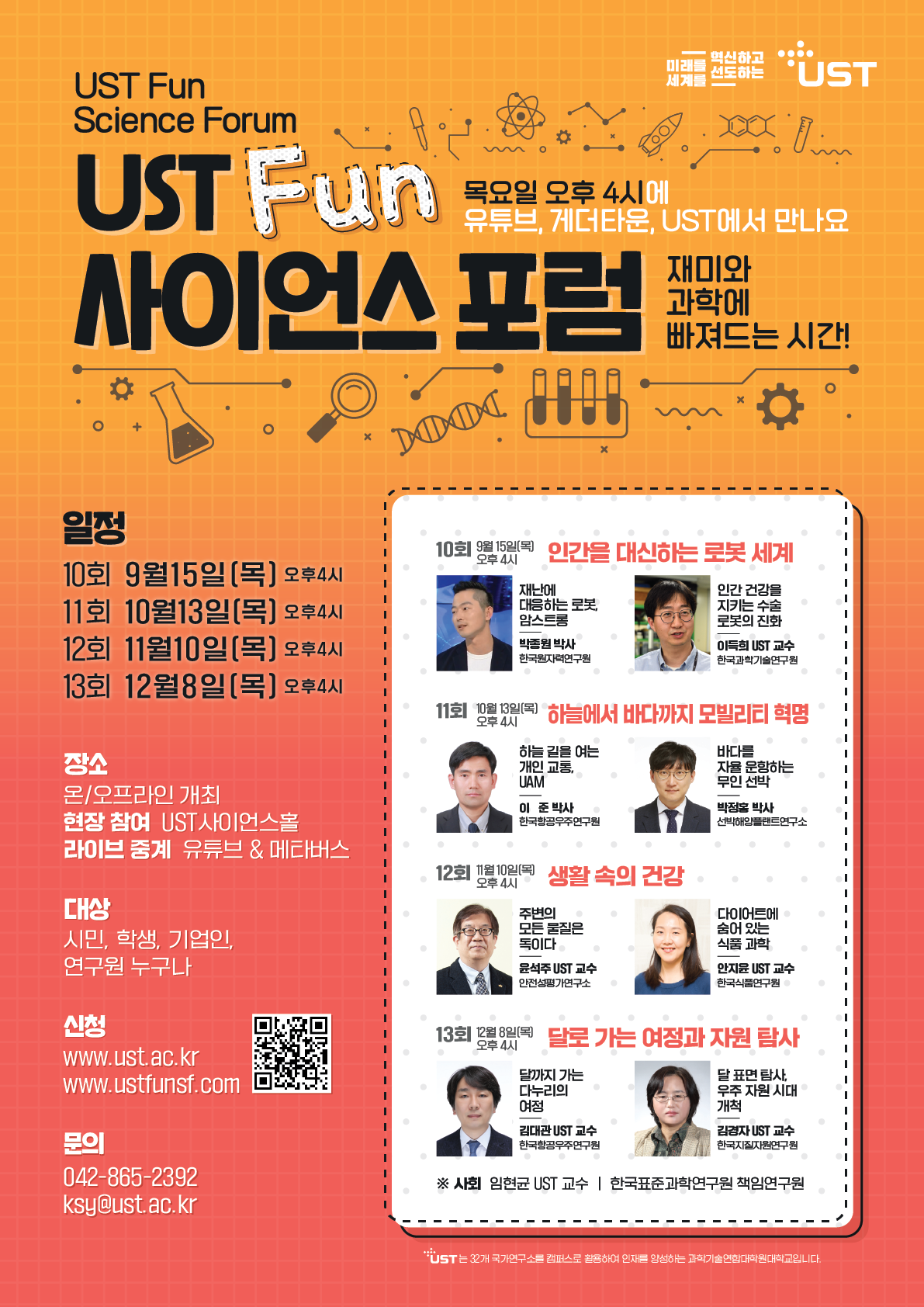 UST Fun Science Forum UST Fun 목요일 오후 4시에 혁신하고 미래를 전도하는 'UST 세계를 유튜브, 게더타운, UST에서 만나요 사이언스 포럼 재미와 과학에 빠져드는 시간! x XXXXX 일정 10회 9월15일(목) 오후4시 • 11회 10월13일[목] 오후4시 오후 4시 재난에 대응하는 로봇 암스트롱 10회 인간을 대신하는 로봇 세계 | | 인간 건강을 지키는 수술 | 로봇의 진화 I 12회 11월10일(목) 오후4시 박종원 박사 한국원자력연구원 이득희 UST 교수 한국과학기술연구원 I I 13회 12월8일[목] 오후4시 I 오후 4시 11회 10월) 하늘에서 바다까지 모빌리티 혁명 • I I I 하늘길을 여는 바다를 I 장소 온/오프라인 개최 현장 참여 UST사이언스홀 개인 교통, UAM 이 준 박사 한국항공우주연구원 자율운항하는 무인 선박 | I | 박정홍 박사 . I 선박해양플랜트연구소 I I I 라이브 중계 유튜브 & 메타버스 오후 4시 12회 생활속의 건강 대상 주변의 다이어트에 모든 물질은 숨어 있는 I 시민, 학생, 기업인, 연구원 누구나 신청 독이다 식품과학 I I 윤석주 UST 교수 안전성평가연구소 안지윤 UST 교수 I 한국식품연구원 I I I 오후 4시 13회 (목) 달로 가는 여정과 자원 탐사 I I www.ust.ac.kr www.ustfunsf.com 문의 042-865-2392 ksy@ust.ac.kr I 달까지 가는 달표면 탐사, I 다누리의 여정 우주 자원 시대 개척 I 김대관UST 교수 김경자 UST 교수 | 한국항공우주연구원 한국지질자원연구원 | | ※ 사회 임현균 UST 교수 | 한국표준과학연구원 책임연구원 I | 