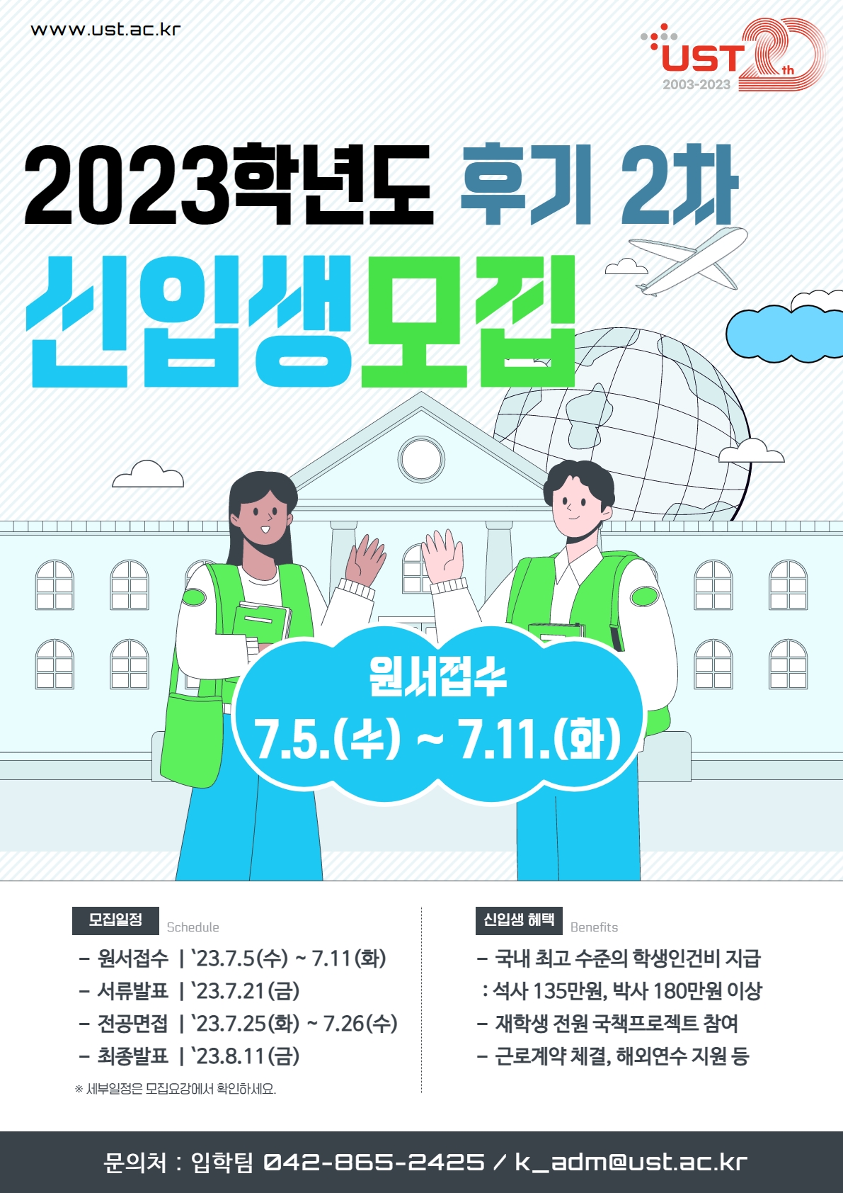 www.ust.ac.kr       UST       2003-2023       2023학년도 후기 2차       신입생모집       원서접수      7.5.(4)~7.11.(g)       모집일정 원서접수 23.7.5(수) ~ 7.11(화) 서류발표 '23.7.21(금)  전공면접'23.7.25(화) ~ 7.26(수)  최종발표 '23.8.11(금) ※ 세부일정은 모집요강에서 확인하세요. 신입생 혜택 국내 최고 수준의 학생인건비 지급  : 석사 135만원, 박사 180만원 이상  재학생 전원 국책프로젝트 참여 근로계약 체결, 해외연수 지원 등       문의처 : 입학팀 042-865-2425 / k_adm@ust.ac.kr       