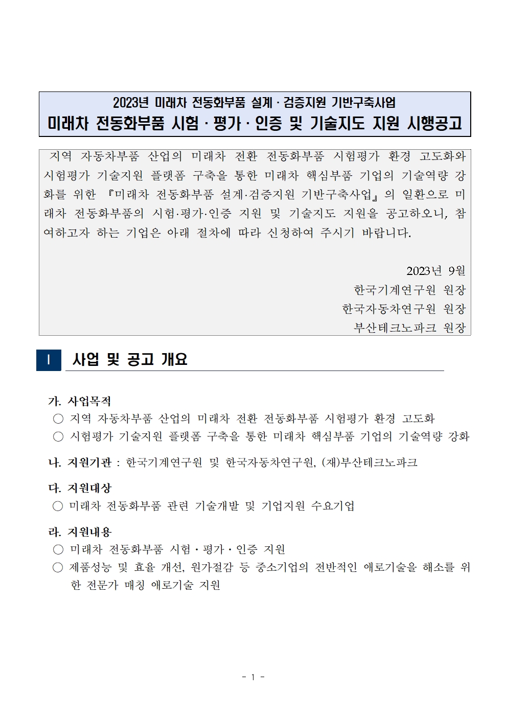 2023년 미래차 전동화부품 설계·검증지원 기반구축사업 미래차 전동화부품 시험·평가·인증 및 기술지도 지원 시행공고     지역 자동차부품 산업의 미래차 전환 전동화부품 시험평가 환경 고도화와 시험평가 기술지원 플랫폼 구축을 통한 미래차 핵심부품 기업의 기술역량 강 화를 위한 『미래차 전동화부품 설계·검증지원 기반구축사업』의 일환으로 미 래차 전동화부품의 시험·평가·인증 지원 및 기술지도 지원을 공고하오니, 참 여하고자 하는 기업은 아래 절차에 따라 신청하여 주시기 바랍니다.     2023년 9월 한국기계연구원 원장 한국자동차연구원 원장 부산테크노파크 원장     사업 및 공고 개요     가. 사업목적     지역 자동차부품 산업의 미래차 전환 전동화부품 시험평가 환경 고도화 ○시험평가 기술지원 플랫폼 구축을 통한 미래차 핵심부품 기업의 기술역량 강화     나. 지원기관 : 한국기계연구원 및 한국자동차연구원, (재)부산테크노파크     다. 지원대상     미래차 전동화부품 관련 기술개발 및 기업지원 수요기업     라. 지원내용     ○미래차 전동화부품 시험·평가·인증 지원     ○ 제품성능 및 효율 개선, 원가절감 등 중소기업의 전반적인 애로기술을 해소를 위     한 전문가 매칭 애로기술 지원     - 1 -     