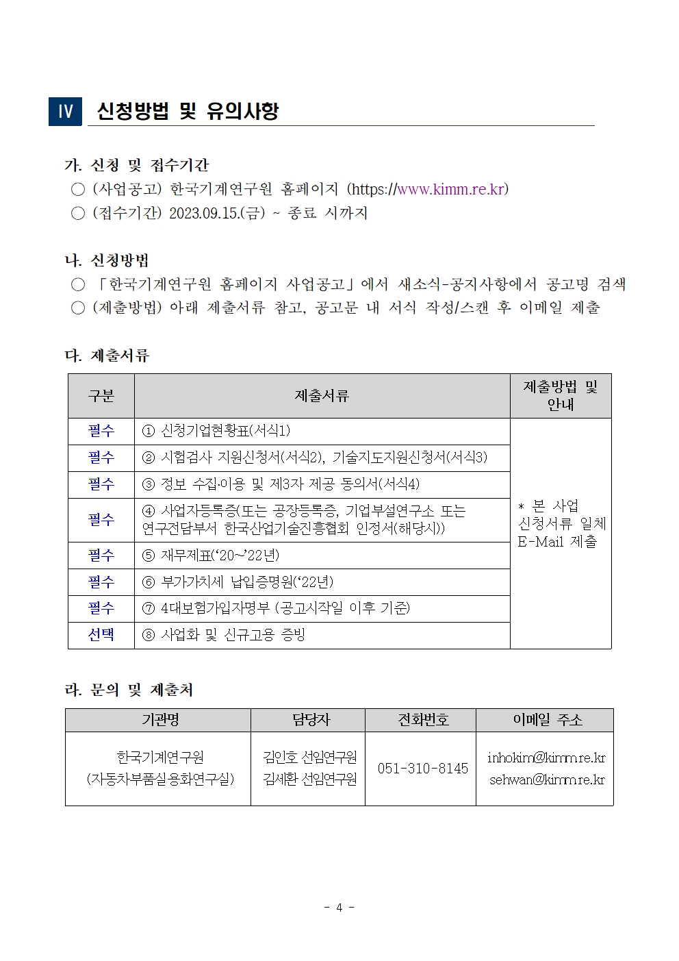  IV. 신청방법 및 유의사항 가. 신청 및 접수기간 о(사업공고)한국기계연구원 홈페이지 (https://www.kimm.re.kr) ○ (접수기간) 2023.09.15.(금)~종료 시까지 나. 신청방법 「한국기계연구원 홈페이지 사업공고」에서 새소식-공지사항에서 공고명 검색 (제출방법) 아래 제출서류 참고, 공고문 내 서식 작성/스캔 후 이메일 제출 다. 제출서류 구분 제출서류 제출방법 및 안내  필수 1 신청기업현황표(서식1) 필수 2 시험검사 지원신청서(서식2), 기술지도지원신청서(서식3) 필수 3 정보 수집·이용 및 제3자 제공 동의서(서식4) 필수 4 사업자등록증(또는 공장등록증, 기업부설연구소 또는 연구전담부서 한국산업기술진흥협회 인정서(해당시)) 필수 5 재무제표(2022년) 필수 6 부가가치세 납입증명원(22년) 필수 7 4대보험가입자명부 (공고시작일 이후 기준) 선택 8 사업화 및 신규고용 증빙 * 본 사업 신청서류 일체 E-Mail 제출 라. 문의 및 제출처 기관명 담당자 전화번호 이메일 주소 한국기계연구원 (자동차부품실용화연구실) 김인호 선임연구원 김세환 선임연구원 051-310-8145 inhokim@kimmre.kr sehwan@kimmre.kr - 4 - 