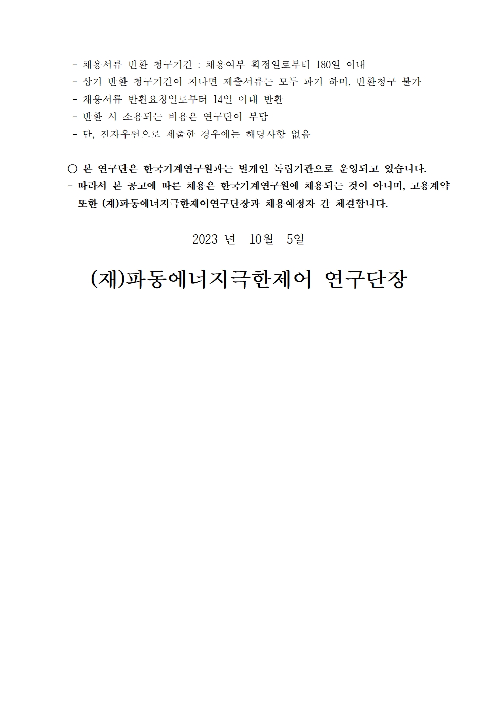 -채용서류 반환 청구기간 : 채용여부 확정일로부터 180일 이내  -상기 반환 청구기간이 지나면 제출서류는 모두 파기 하며, 반환청구 불가  -채용서류 반환요청일로부터 14일 이내 반환 -반환 시 소용되는 비용은 연구단이 부담 -단, 전자우편으로 제출한 경우에는 해당사항 없음 ○ 본 연구단은 한국기계연구원과는 별개인 독립기관으로 운영되고 있습니다. 따라서 본 공고에 따른 채용은 한국기계연구원에 채용되는 것이 아니며, 고용계약 또한 (재)파동에너지극한제어연구단장과 채용예정자 간 체결합니다. 2023 년 10월 5일 (재)파동에너지극한제어 연구단장 