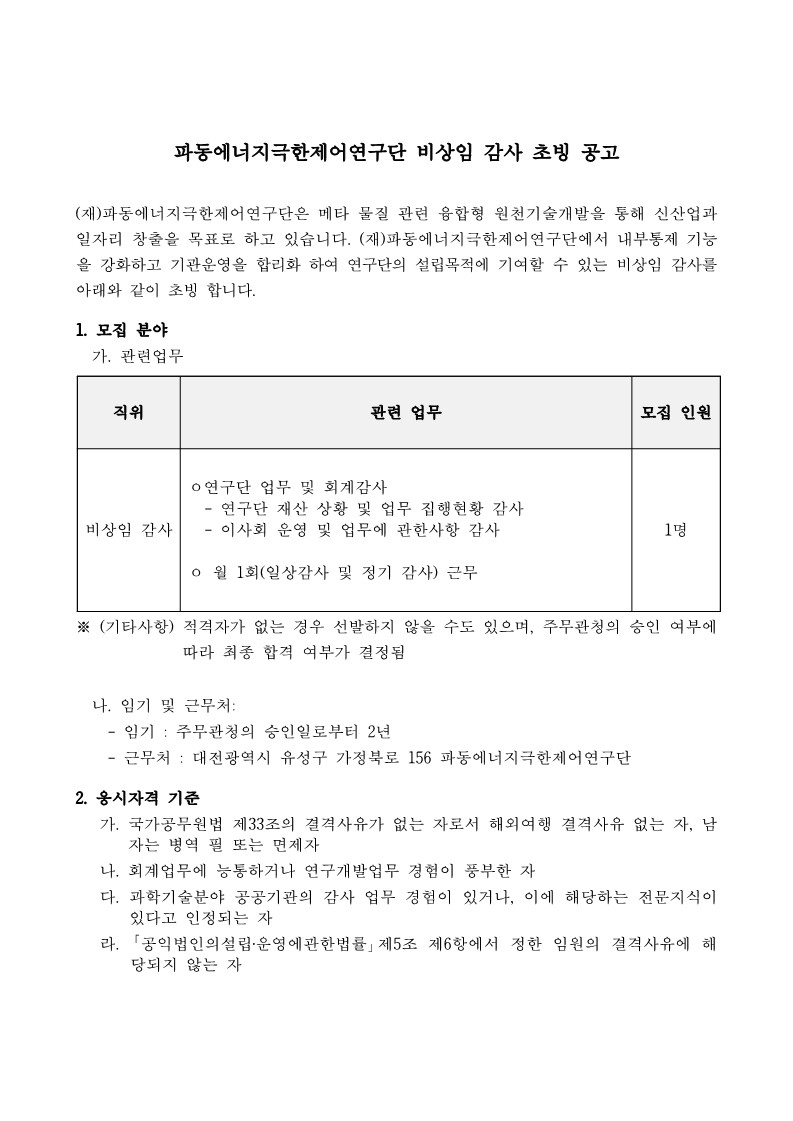 파동에너지극한제어연구단 비상임 감사 초빙 공고     (재)파동에너지극한제어연구단은 메타 물질 관련 융합형 원천기술개발을 통해 신산업과 일자리 창출을 목표로 하고 있습니다. (재)파동에너지극한제어연구단에서 내부통제 기능 을 강화하고 기관운영을 합리화 하여 연구단의 설립목적에 기여할 수 있는 비상임 감사를 아래와 같이 초빙 합니다.     1. 모집 분야     가. 관련업무     직위     관련 업무     ᄋ연구단 업무 및 회계감사     모집 인원     비상임 감사     연구단 재산 상황 및 업무 집행현황 감사 이사회 운영 및 업무에 관한사항 감사     1명     0월 1회(일상감사 및 정기 감사) 근무     ※(기타사항) 적격자가 없는 경우 선발하지 않을 수도 있으며, 주무관청의 승인 여부에     따라 최종 합격 여부가 결정됨     나. 임기 및 근무처:     - 임기: 주무관청의 승인일로부터 2년     - 근무처 : 대전광역시 유성구 가정북로 156 파동에너지극한제어연구단     2. 응시자격 기준     가. 국가공무원법 제33조의 결격사유가 없는 자로서 해외여행 결격사유 없는 자, 남 자는 병역 필 또는 면제자     나. 회계업무에 능통하거나 연구개발업무 경험이 풍부한 자     다. 과학기술분야 공공기관의 감사 업무 경험이 있거나, 이에 해당하는 전문지식이 있다고 인정되는 자     라. 「공익법인의설립·운영에관한법률」 제5조 제6항에서 정한 임원의 결격사유에 해 당되지 않는 자     