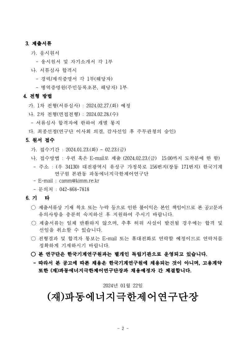 3. 제출서류 가. 응시원서 - 응시원서 및 자기소개서 각 1부 나. 서류심사 합격시 -경력/재직증명서 각 1부(해당자) - 병역증명원(주민등록초본, 해당자) 1부 4. 전형 방법 가. 1차 전형(서류심사): 2024.02.27.(화) 예정 나. 2차 전형(면접전형) : 2024.02.28.(수) - 서류심사 합격자에 한하여 개별 통지 다. 최종선정(연구단 이사회 의결, 감사선임 후 주무관청의 승인) 5. 원서 접수 가. 접수기간 2024.01.23.(화)~02.23.(금) 나. 접수방법 : 우편 혹은 E-mail로 제출 (2024.02.23.(금) 15:00까지 도착분에 한함) - 주소 : (우 34130) 대전광역시 유성구 가정북로 156번지(장동 171번지) 한국기계 연구원 본관동 파동에너지극한제어연구단 - E-mail : camm@kimm.re.kr 문의처: 042-868-7818 6. 71 타 ○ 제출서류상 기재 착오 또는 누락 등으로 인한 불이익은 본인 책임이므로 본 공고문과 유의사항을 충분히 숙지하신 후 지원하여 주시기 바랍니다. ○ 제출서류는 일체 반환하지 않으며, 추후 허위 사실이 발견될 경우에는 합격 및 선임을 취소할 수 있습니다. 전형결과 및 합격자 통보는 E-mail 또는 휴대전화로 연락할 예정이므로 연락처를 정확하게 기재하시기 바랍니다. ○ 본 연구단은 한국기계연구원과는 별개인 독립기관으로 운영되고 있습니다. - 따라서 본 공고에 따른 채용은 한국기계연구원에 채용되는 것이 아니며, 고용계약 또한 (재)파동에너지극한제어연구단장과 채용예정자 간 체결합니다. 2024년 01월 22일 (재)파동에너지극한제어연구단장 -2- 